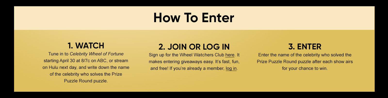 How To Enter 1. WATCH Tune in to Celebrity Wheel of Fortune starting April 30 at 8/7c on ABC, or stream on Hulu next day, and write down the name of the celebrity who solves the Prize Puzzle Round puzzle. 2. JOIN OR LOG IN Sign up for the Wheel Watchers Club here. It makes entering giveaways easy. It's fast, fun, and free! If you're already a member, log in. 3. ENTER Enter the name of the celebrity who solved the Prize Puzzle Round puzzle after each show airs for your chance to win.