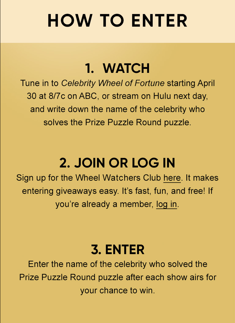 How To Enter 1. WATCH Tune in to Celebrity Wheel of Fortune starting April 30 at 8/7c on ABC, or stream on Hulu next day, and write down the name of the celebrity who solves the Prize Puzzle Round puzzle. 2. JOIN OR LOG IN Sign up for the Wheel Watchers Club here. It makes entering giveaways easy. It's fast, fun, and free! If you're already a member, log in. 3. ENTER Enter the name of the celebrity who solved the Prize Puzzle Round puzzle after each show airs for your chance to win.