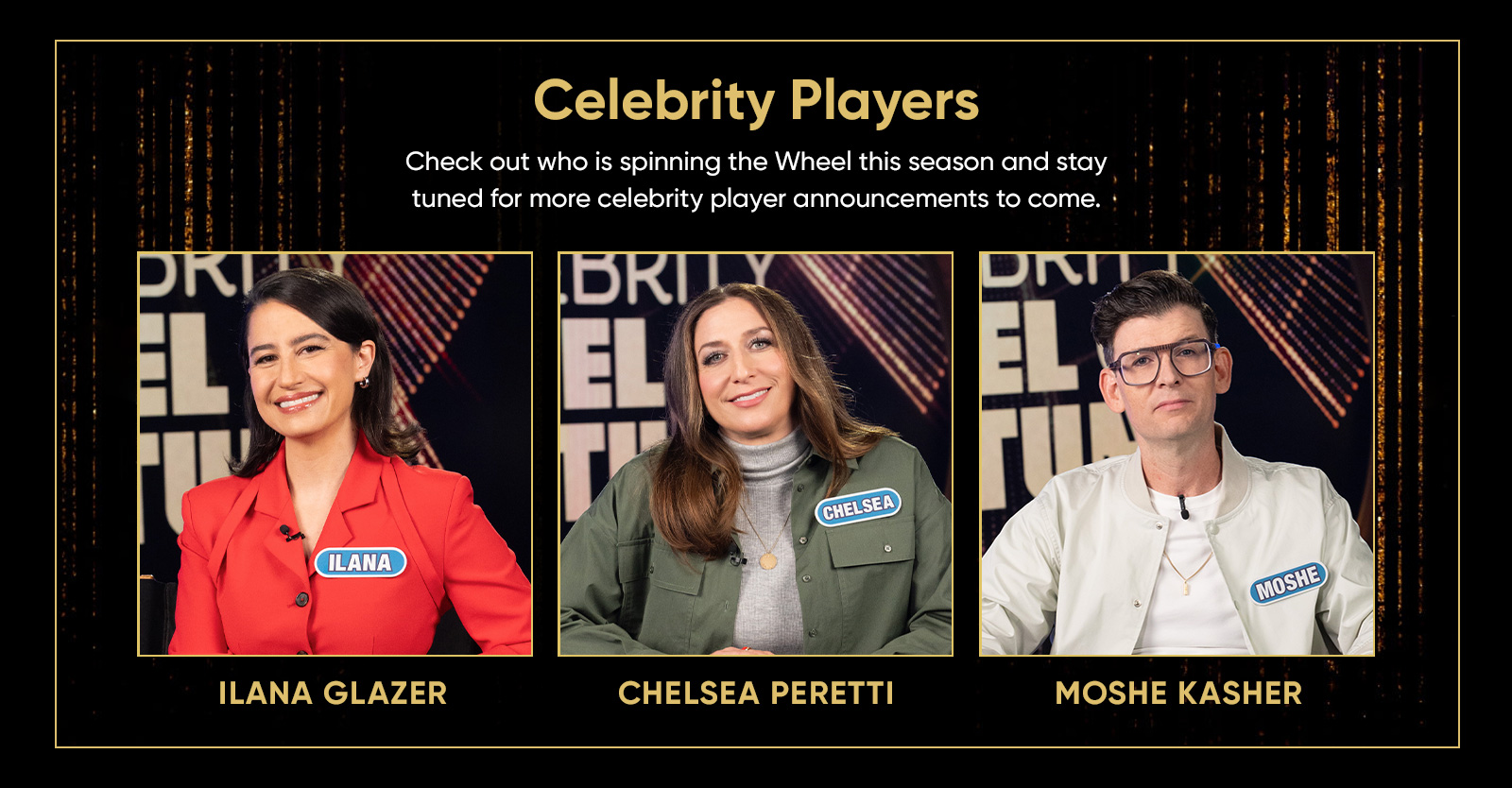 Celebrity Players Check out who is spinning the Wheel this season and stay tuned for more celebrity player announcements to come. Talent photos of ILANA GLAZER, CHELSEA PERETTI and MOSHE KASHER.
