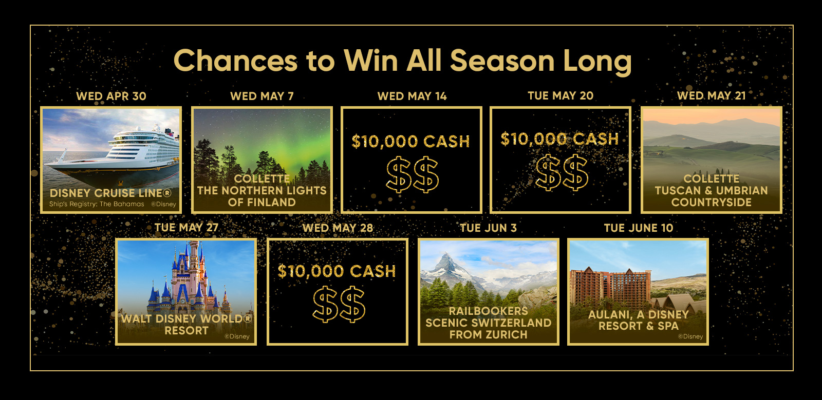 WED APR 30 Chances to Win All Season Long WED MAY 7 WED MAY 14 TUE MAY 20 WED. MAY. 21 DISNEY CRUISE LINE® Ship's Registry: The Bahamas ©Disney TUE MAY 27 COLLETTE THE NORTHERN LIGHTS OF FINLAND $10,000 CASH $$ $10,000 CASH $$ COLLETTE TUSCAN & UMBRIAN COUNTRYSIDE WED MAY 28 TUE JUN 3 TUE JUNE 10 MAAN WALT DISNEY WORLD® RESORT ©Disney $10,000 CASH $$ RAILBOOKERS SCENIC SWITZERLAND FROM ZURICH AULANI, A DISNEY RESORT & SPA ©Disney