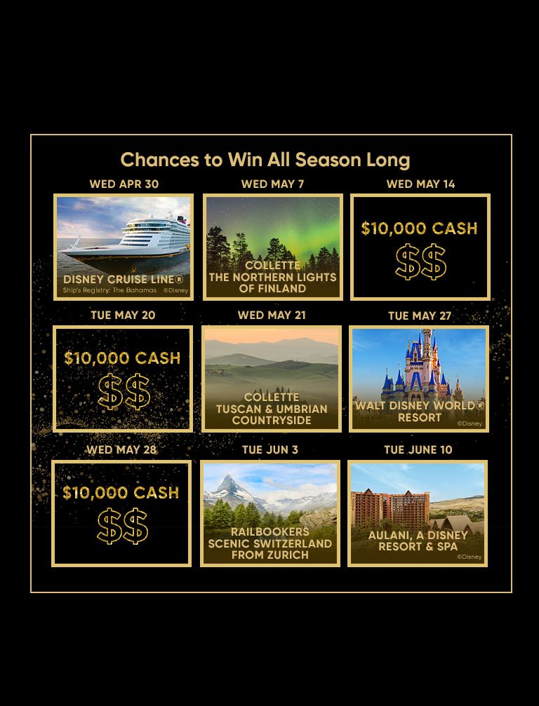 WED APR 30 Chances to Win All Season Long WED MAY 7 WED MAY 14 TUE MAY 20 WED. MAY. 21 DISNEY CRUISE LINE® Ship's Registry: The Bahamas ©Disney TUE MAY 27 COLLETTE THE NORTHERN LIGHTS OF FINLAND $10,000 CASH $$ $10,000 CASH $$ COLLETTE TUSCAN & UMBRIAN COUNTRYSIDE WED MAY 28 TUE JUN 3 TUE JUNE 10 MAAN WALT DISNEY WORLD® RESORT ©Disney $10,000 CASH $$ RAILBOOKERS SCENIC SWITZERLAND FROM ZURICH AULANI, A DISNEY RESORT & SPA ©Disney
